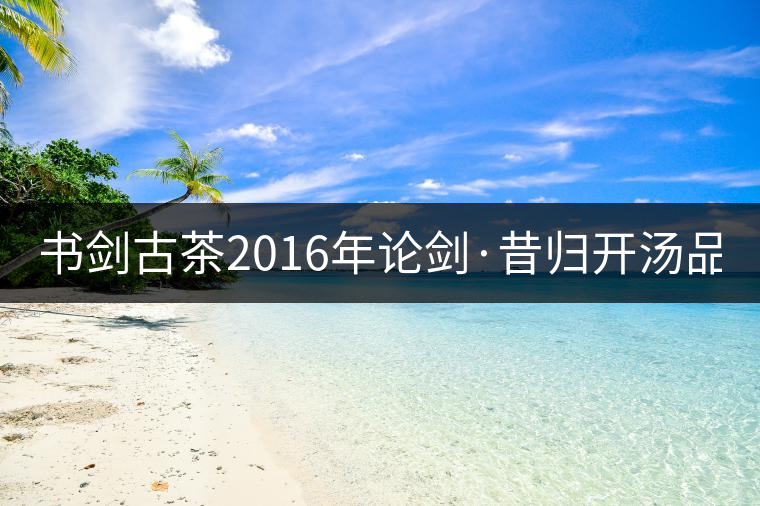 書劍古茶2016年論劍·昔歸開湯品鑒！