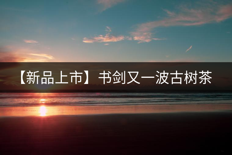 【新品上市】書(shū)劍又一波古樹(shù)茶——逍遙丹震撼來(lái)襲！