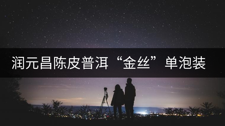 潤(rùn)元昌陳皮普洱“金絲”單泡裝開(kāi)湯品鑒