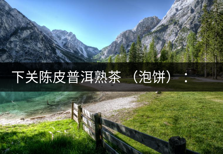 下關陳皮普洱熟茶 （泡餅） ：值得尖叫的味道，陳皮熟普茶！