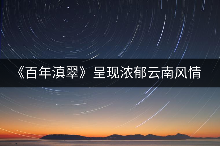 《百年滇翠》呈現(xiàn)濃郁云南風情,傳播千年古茶文化