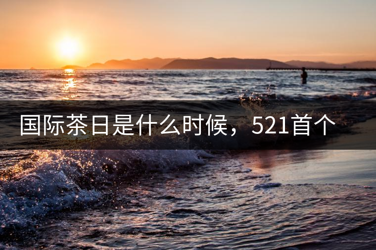 國際茶日是什么時候，521首個“國際茶日”即將到來