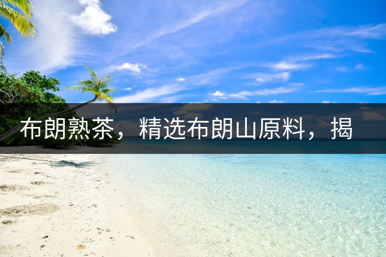 布朗熟茶，精選布朗山原料，揭秘布朗寨好茶之道