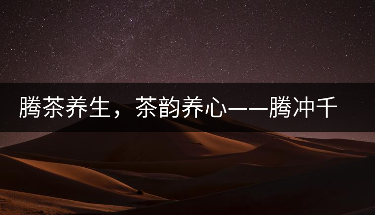 騰茶養(yǎng)生，茶韻養(yǎng)心——騰沖千年茶山茶馬古道