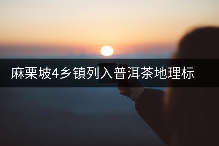 麻栗坡4鄉(xiāng)鎮(zhèn)列入普洱茶地理標志產(chǎn)品保護區(qū)域