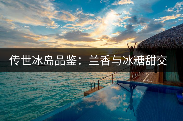 傳世冰島品鑒：蘭香與冰糖甜交融，經(jīng)歷打磨才沉淀出的魅力