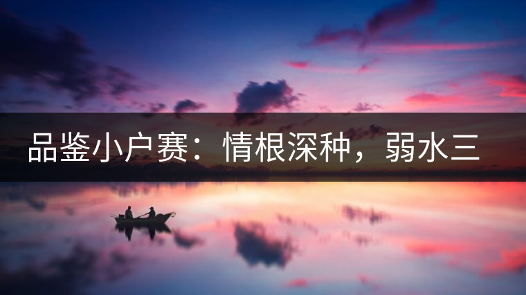 品鑒小戶賽：情根深種，弱水三千我只取一瓢香濃