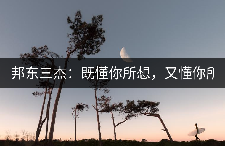 邦東三杰：既懂你所想，又懂你所需！