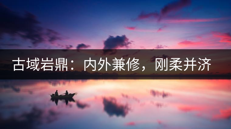 古域巖鼎：內(nèi)外兼修，剛?cè)岵?jì)，像娜罕一樣活著！