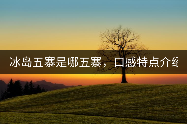 冰島五寨是哪五寨，口感特點(diǎn)介紹？