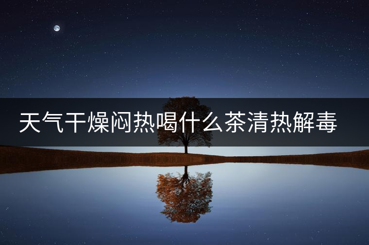 天氣干燥悶熱喝什么茶清熱解毒去火？