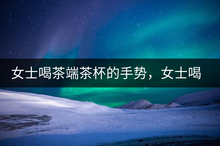 女士喝茶端茶杯的手勢，女士喝茶手勢