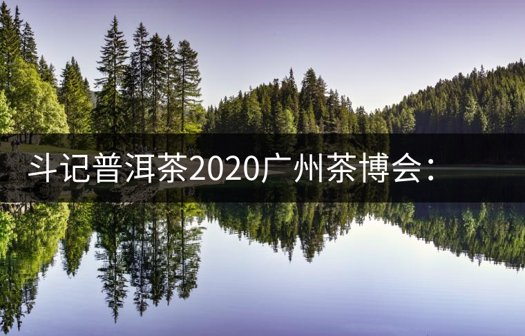 斗記普洱茶2020廣州茶博會：全新形象重磅亮相，加盟成大亮點