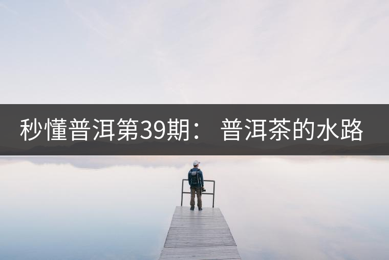 秒懂普洱第39期： 普洱茶的水路是什么路？