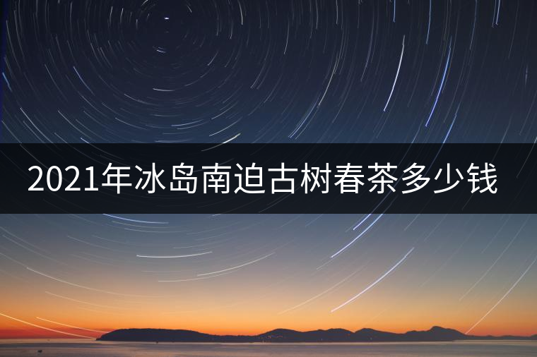 2021年冰島南迫古樹(shù)春茶多少錢(qián)一公斤？