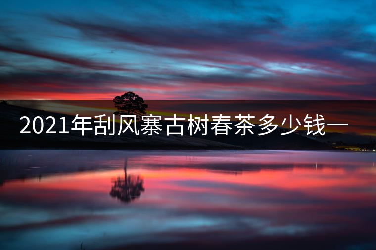 2021年刮風寨古樹春茶多少錢一公斤？