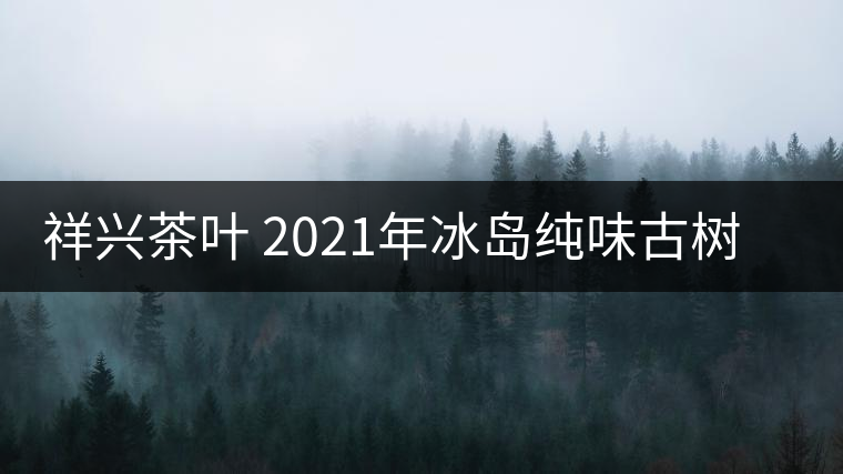 祥興茶葉 2021年冰島純味古樹(shù)春茶品質(zhì)好嗎？