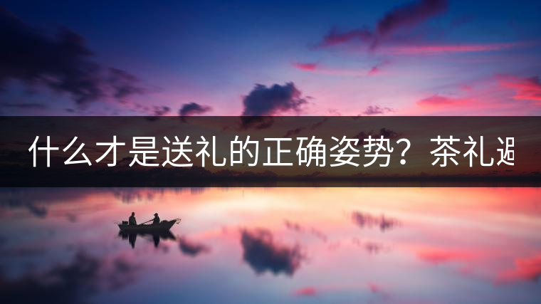 什么才是送禮的正確姿勢(shì)？茶禮避坑指南！