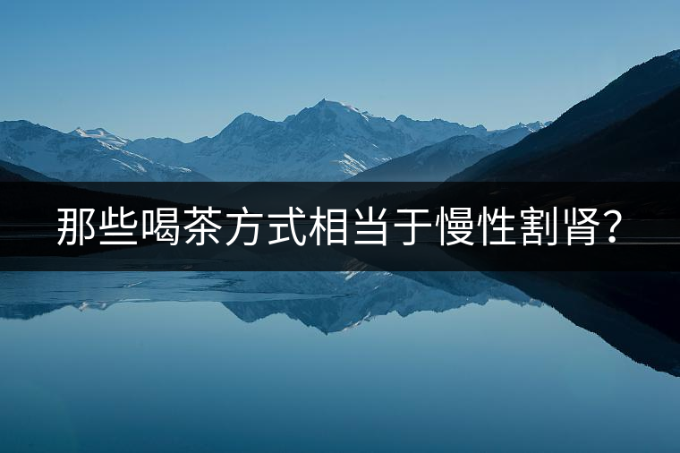 那些喝茶方式相當(dāng)于慢性割腎？