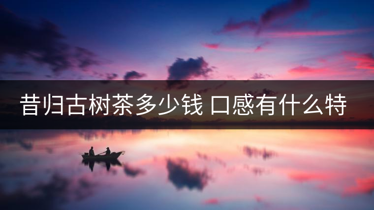 昔歸古樹(shù)茶多少錢(qián) 口感有什么特點(diǎn)
