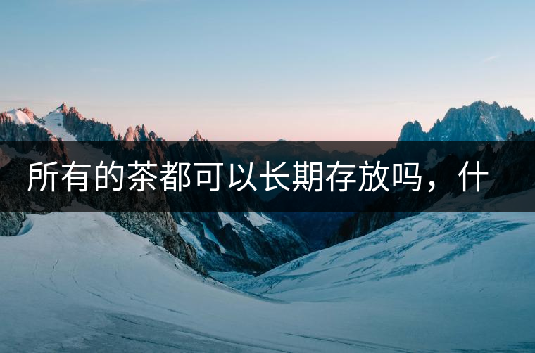 所有的茶都可以長(zhǎng)期存放嗎，什么需要搶鮮喝？