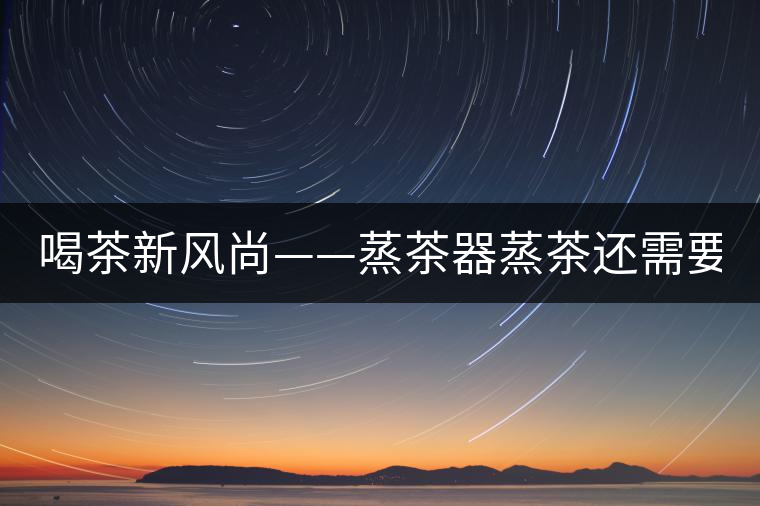 喝茶新風(fēng)尚——蒸茶器蒸茶還需要洗茶嗎？