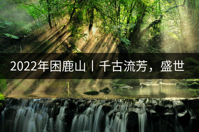 2022年困鹿山丨千古流芳，盛世奢享