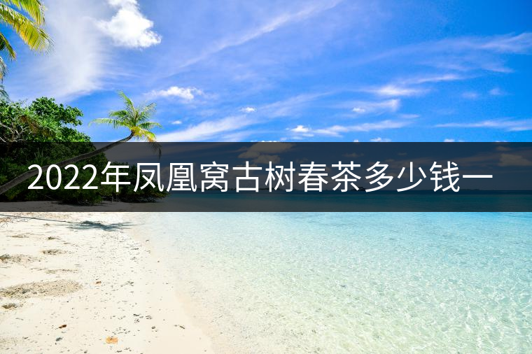 2022年鳳凰窩古樹春茶多少錢一公斤？