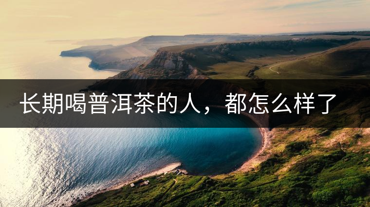 長(zhǎng)期喝普洱茶的人，都怎么樣了？為你總結(jié)：或可得到3個(gè)好處