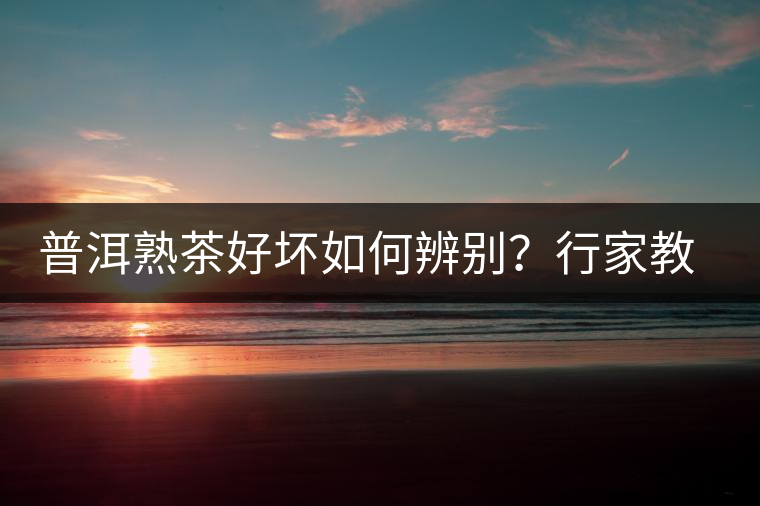 普洱熟茶好壞如何辨別？行家教你3步走！聞茶香、品茶湯、鑒葉底