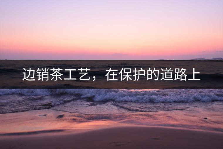 邊銷茶工藝，在保護(hù)的道路上
