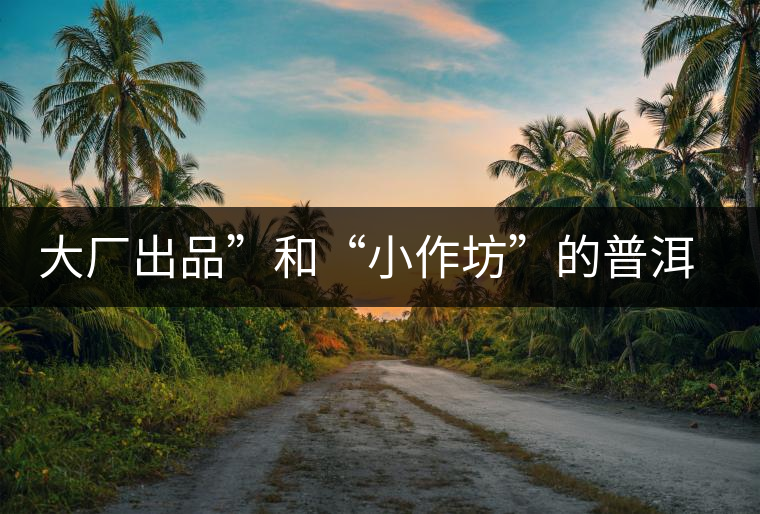 大廠出品”和“小作坊”的普洱茶，哪個更值得購買？