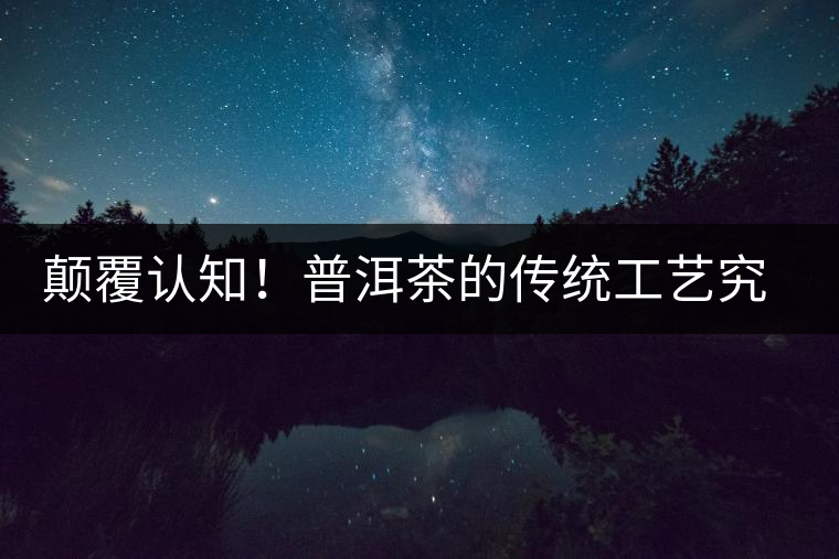 顛覆認(rèn)知！普洱茶的傳統(tǒng)工藝究竟是什么？
