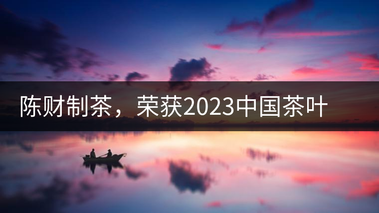 陳財(cái)制茶，榮獲2023中國茶葉十大領(lǐng)軍人物稱號