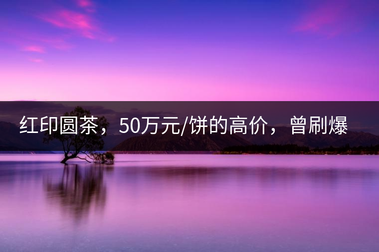 紅印圓茶，50萬(wàn)元/餅的高價(jià)，曾刷爆五十年代茶界