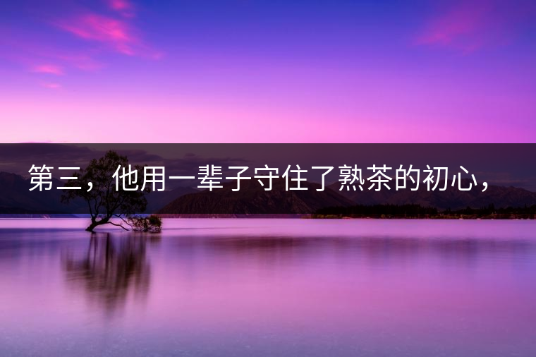 第三，他用一輩子守住了熟茶的初心，定下了熟茶的底線